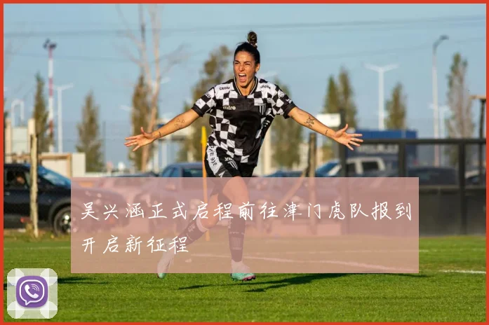 吴兴涵正式启程前往津门虎队报到开启新征程