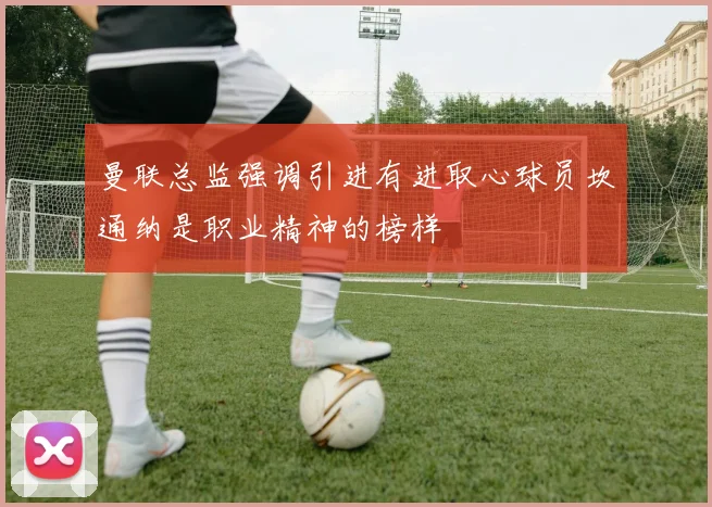 曼联总监强调引进有进取心球员坎通纳是职业精神的榜样