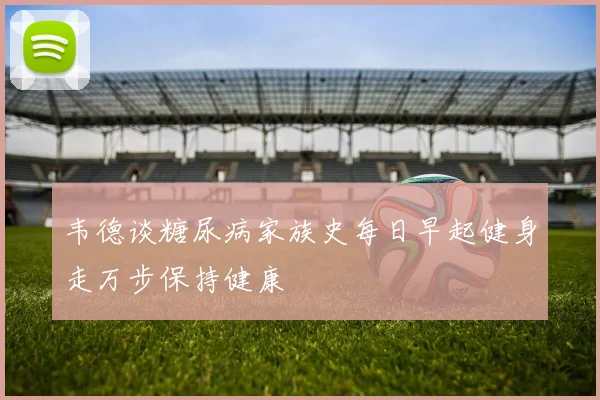 韦德谈糖尿病家族史每日早起健身走万步保持健康