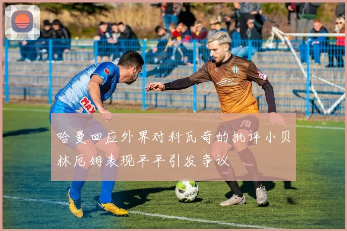 哈曼回应外界对科瓦奇的批评小贝林厄姆表现平平引发争议
