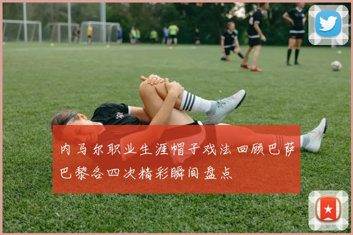 内马尔职业生涯帽子戏法回顾巴萨巴黎各四次精彩瞬间盘点