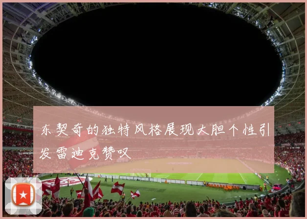 东契奇的独特风格展现大胆个性引发雷迪克赞叹