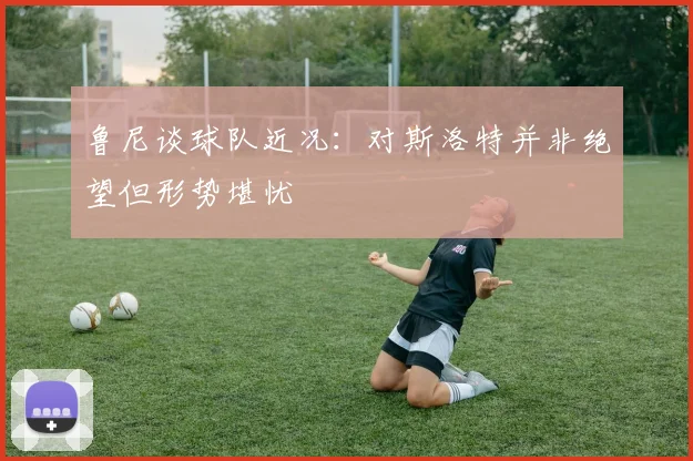 鲁尼谈球队近况：对斯洛特并非绝望但形势堪忧