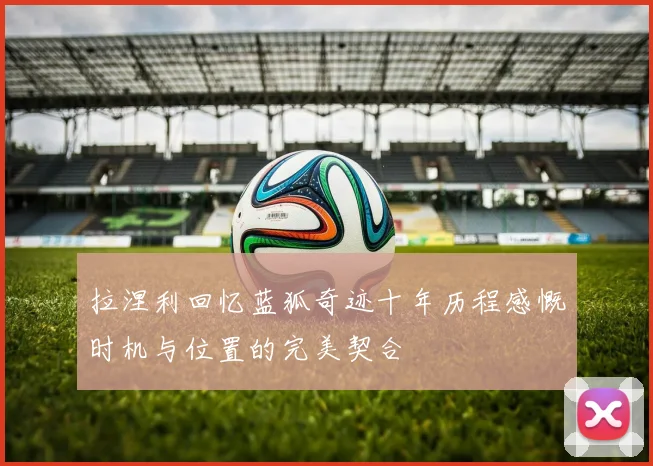 拉涅利回忆蓝狐奇迹十年历程感慨时机与位置的完美契合