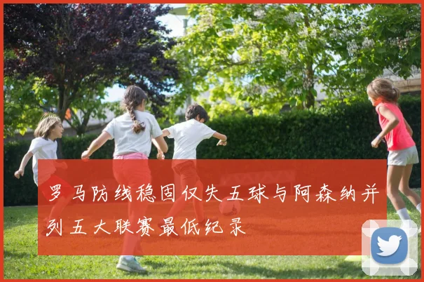 罗马防线稳固仅失五球与阿森纳并列五大联赛最低纪录