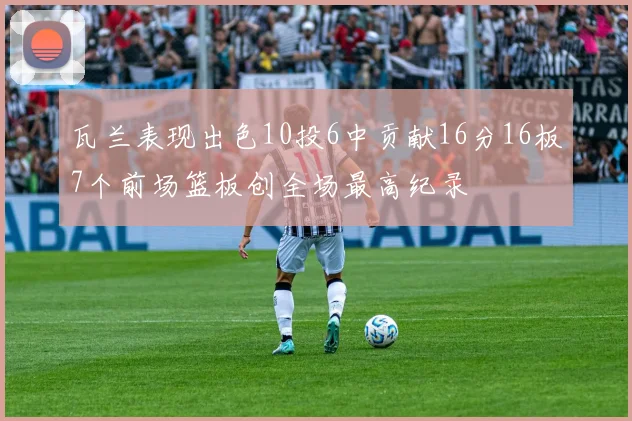 瓦兰表现出色10投6中贡献16分16板7个前场篮板创全场最高纪录