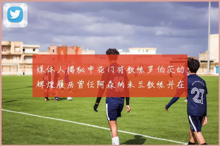 媒体人揭秘申花门将教练罗伯茨的辉煌履历曾任阿森纳米兰教练并在华夏执教