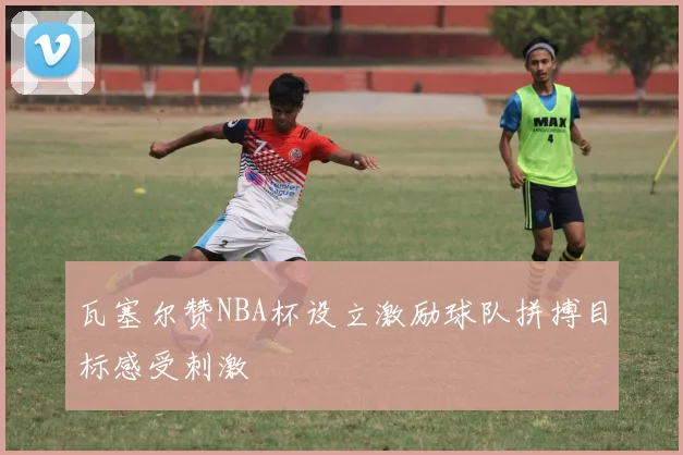 瓦塞尔赞NBA杯设立激励球队拼搏目标感受刺激