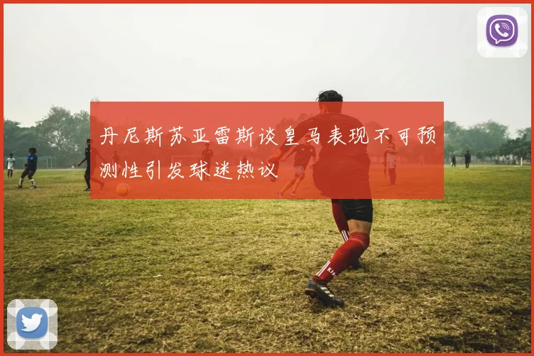 丹尼斯苏亚雷斯谈皇马表现不可预测性引发球迷热议
