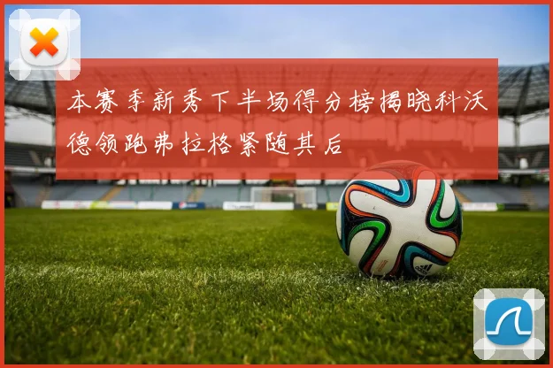 本赛季新秀下半场得分榜揭晓科沃德领跑弗拉格紧随其后
