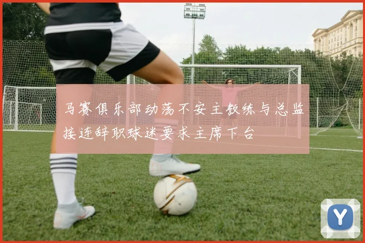 马赛俱乐部动荡不安主教练与总监接连辞职球迷要求主席下台