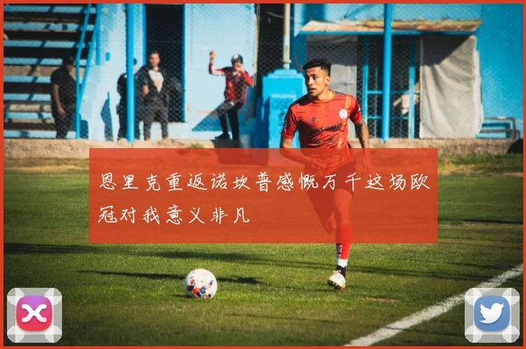 恩里克重返诺坎普感慨万千这场欧冠对我意义非凡