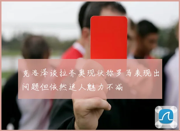克洛泽谈拉齐奥现状称罗马表现出问题但依然迷人魅力不减