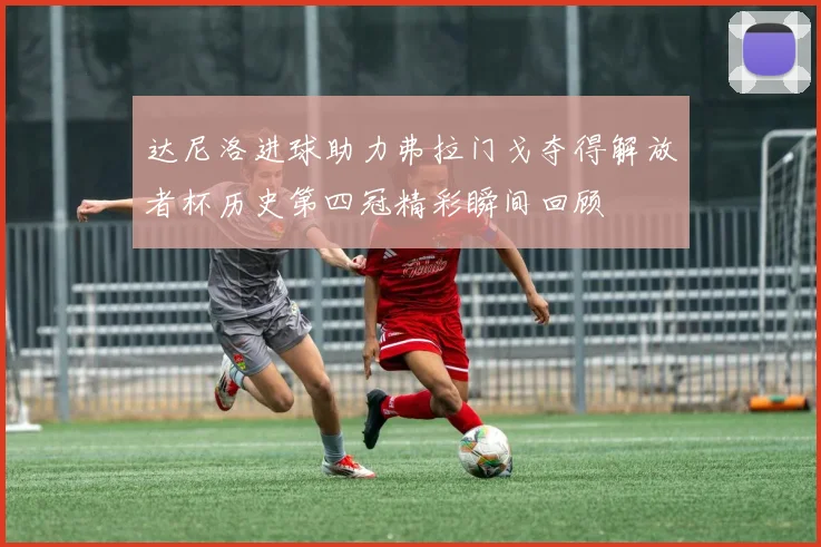 达尼洛进球助力弗拉门戈夺得解放者杯历史第四冠精彩瞬间回顾