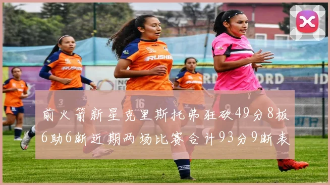 前火箭新星克里斯托弗狂砍49分8板6助6断近期两场比赛合计93分9断表现惊艳