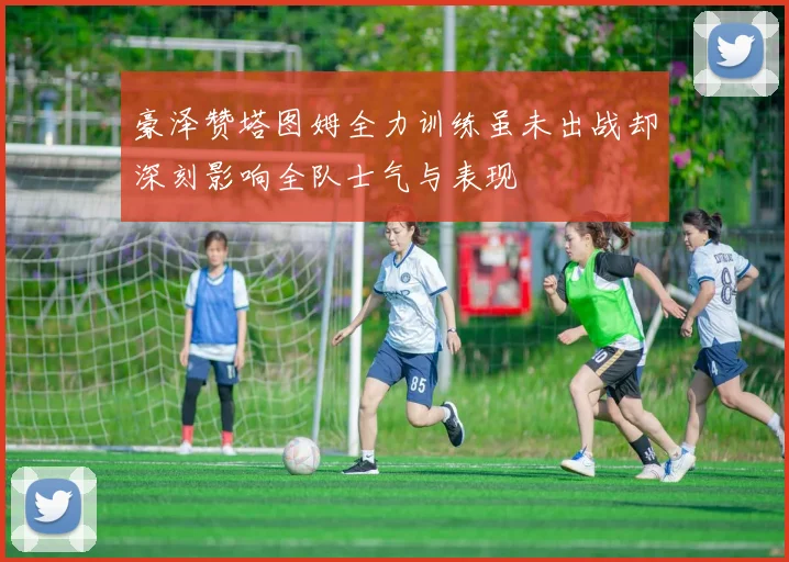 豪泽赞塔图姆全力训练虽未出战却深刻影响全队士气与表现