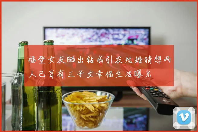 福登女友晒出钻戒引发结婚猜想两人已育有三子女幸福生活曝光
