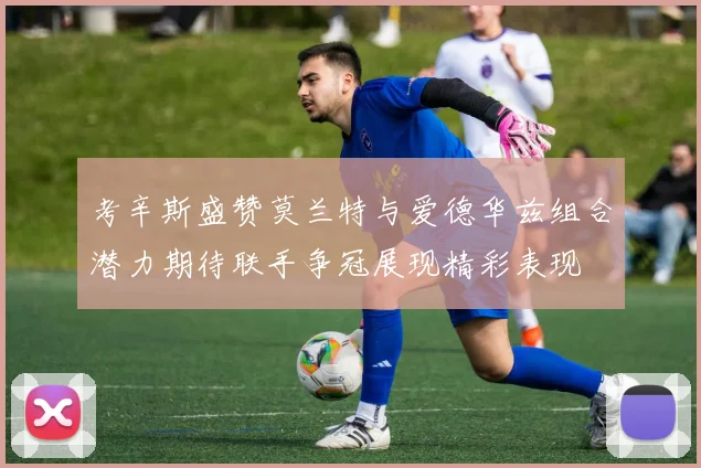 考辛斯盛赞莫兰特与爱德华兹组合潜力期待联手争冠展现精彩表现