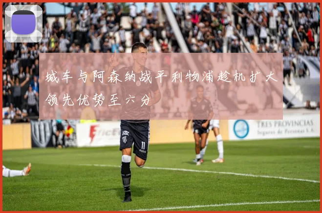 城车与阿森纳战平利物浦趁机扩大领先优势至六分