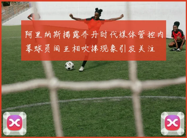 阿里纳斯揭露乔丹时代媒体管控内幕球员间互相吹捧现象引发关注