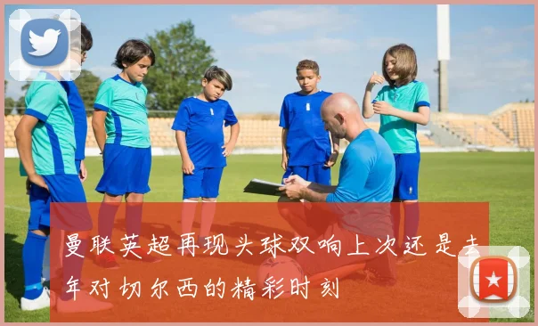 曼联英超再现头球双响上次还是去年对切尔西的精彩时刻