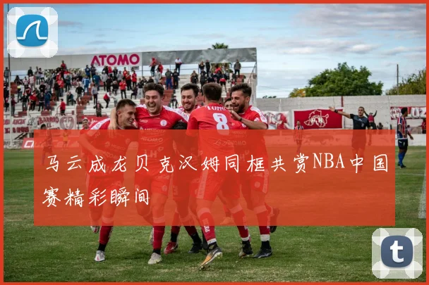 马云成龙贝克汉姆同框共赏NBA中国赛精彩瞬间