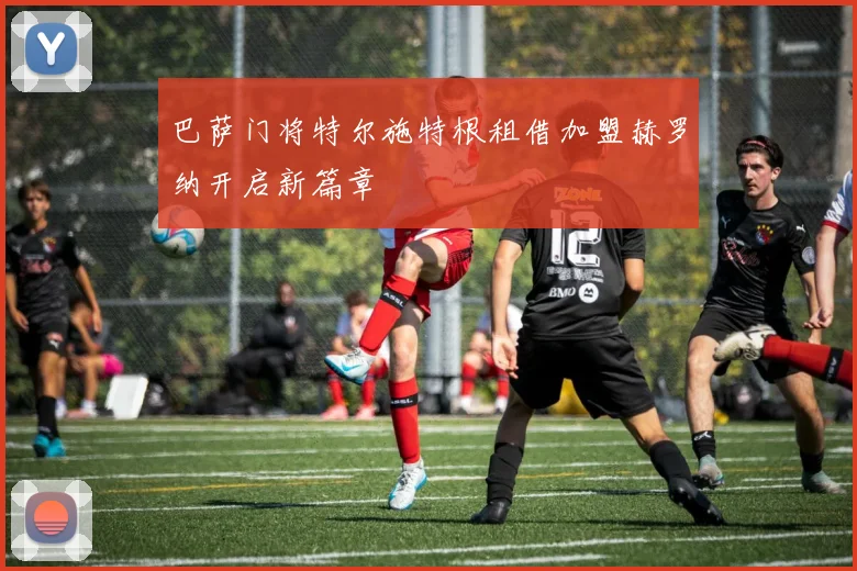 巴萨门将特尔施特根租借加盟赫罗纳开启新篇章